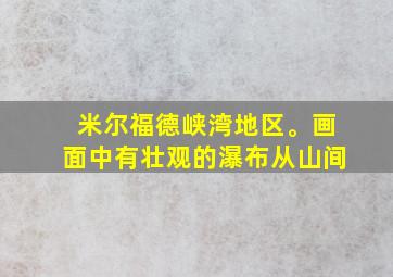 米尔福德峡湾地区。画面中有壮观的瀑布从山间