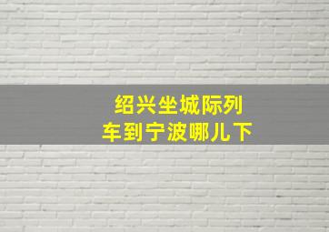 绍兴坐城际列车到宁波哪儿下