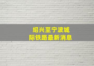 绍兴至宁波城际铁路最新消息