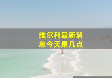 维尔利最新消息今天是几点