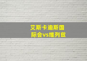 艾斯卡迪斯国际会vs维列兹