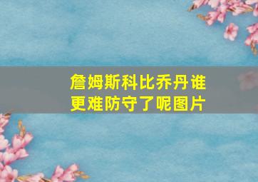 詹姆斯科比乔丹谁更难防守了呢图片