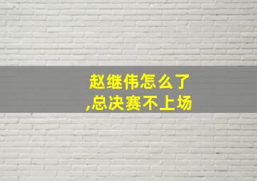 赵继伟怎么了,总决赛不上场