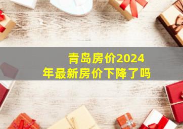 青岛房价2024年最新房价下降了吗