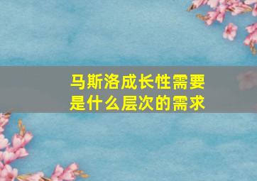 马斯洛成长性需要是什么层次的需求